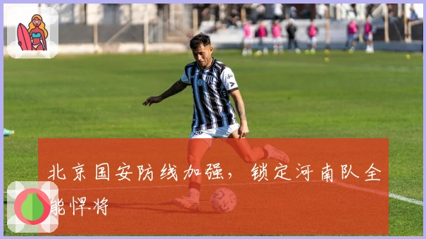 北京国安防线加强，锁定河南队全能悍将