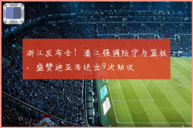 浙江发布会！潘江强调防守与篮板，盛赞迪亚洛送出9次助攻