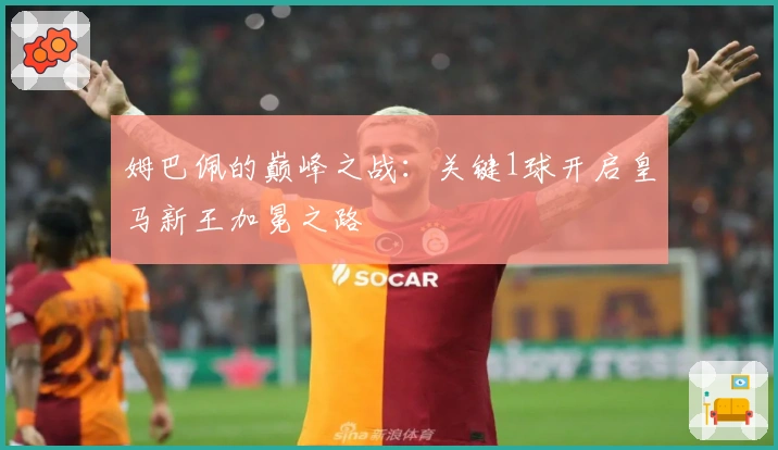 姆巴佩的巅峰之战：关键1球开启皇马新王加冕之路