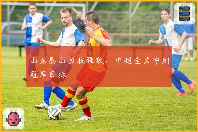 山东泰山力抗强敌,中超全力冲刺冠军目标