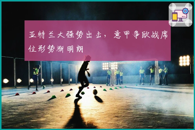 亚特兰大强势出击,意甲争欧战席位形势渐明朗