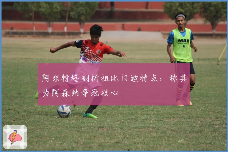 阿尔特塔剖析祖比门迪特点，称其为阿森纳争冠核心