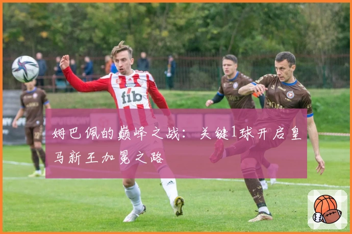 姆巴佩的巅峰之战：关键1球开启皇马新王加冕之路