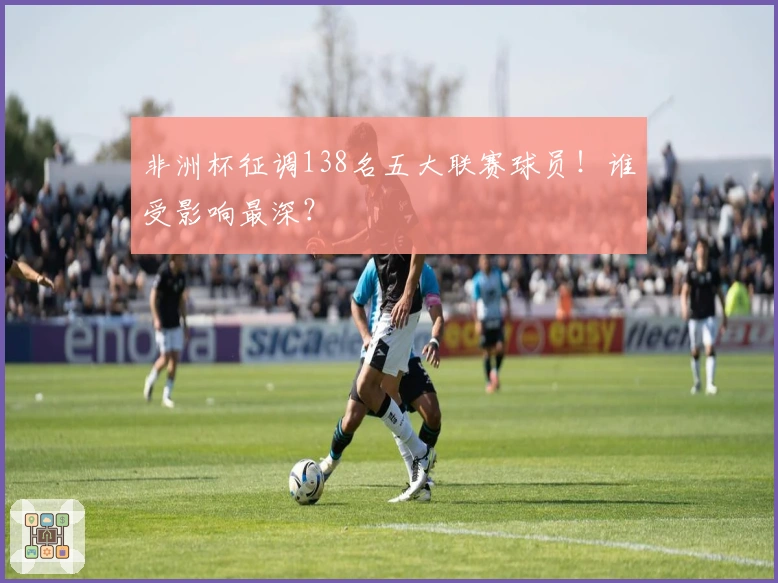 非洲杯征调138名五大联赛球员！谁受影响最深？