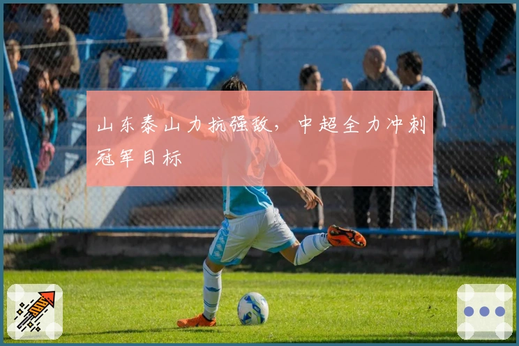 山东泰山力抗强敌，中超全力冲刺冠军目标