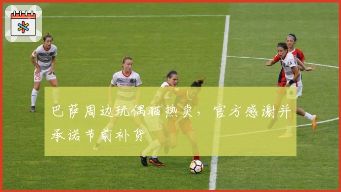 巴萨周边玩偶猫热卖，官方感谢并承诺节前补货