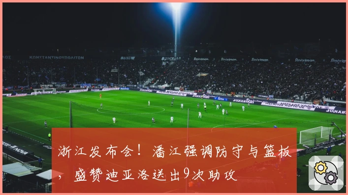 浙江发布会！潘江强调防守与篮板，盛赞迪亚洛送出9次助攻